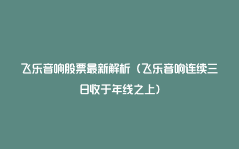 飞乐音响股票最新解析（飞乐音响连续三日收于年线之上）