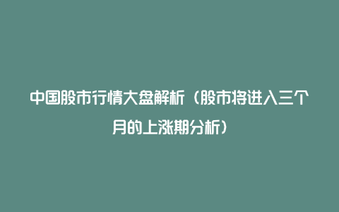 中国股市行情大盘解析（股市将进入三个月的上涨期分析）