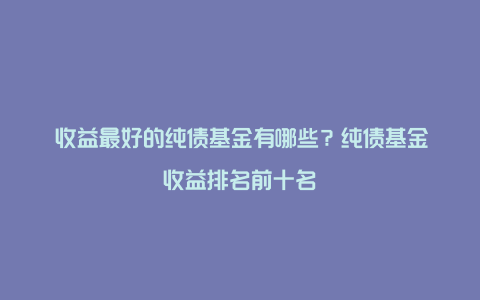 ​收益最好的纯债基金有哪些？纯债基金收益排名前十名