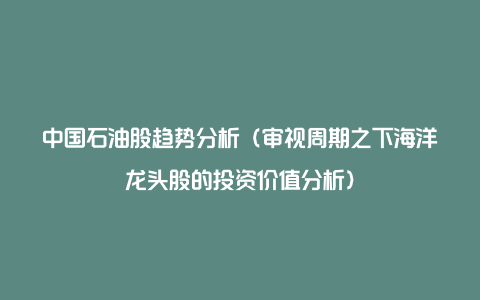 中国石油股趋势分析（审视周期之下海洋龙头股的投资价值分析）