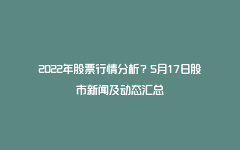 2022年股票行情分析？5月17日股市新闻及动态汇总