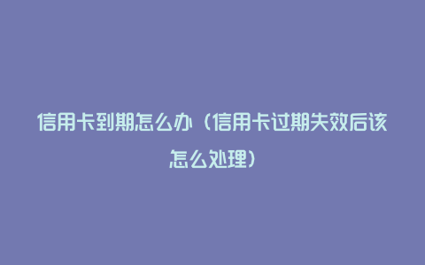 信用卡到期怎么办（信用卡过期失效后该怎么处理）