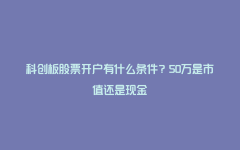 科创板股票开户有什么条件？50万是市值还是现金