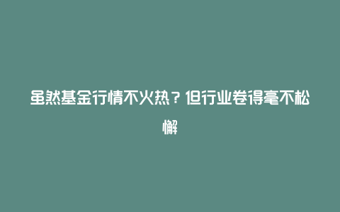 虽然基金行情不火热？但行业卷得毫不松懈