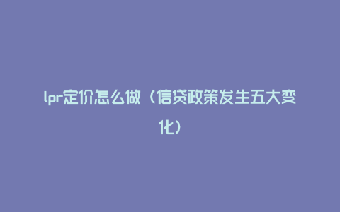 lpr定价怎么做（信贷政策发生五大变化）