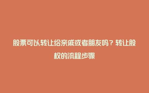 股票可以转让给亲戚或者朋友吗？转让股权的流程步骤