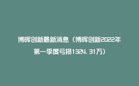 博晖创新最新消息（博晖创新2022年第一季度亏损1324.31万）