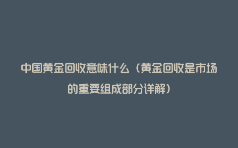 中国黄金回收意味什么（黄金回收是市场的重要组成部分详解）