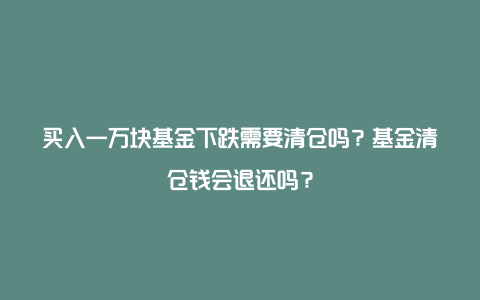 买入一万块基金下跌需要清仓吗？基金清仓钱会退还吗？