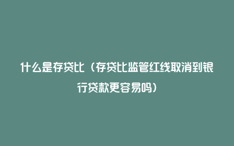 什么是存贷比（存贷比监管红线取消到银行贷款更容易吗）