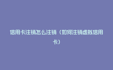 信用卡注销怎么注销（如何注销虚拟信用卡）