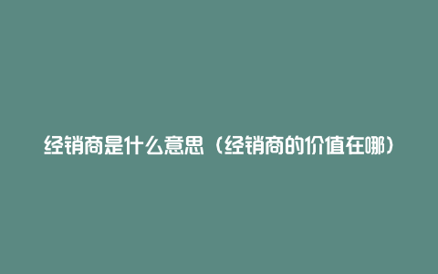 经销商是什么意思（经销商的价值在哪）