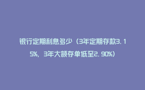 银行定期利息多少（3年定期存款3.15%，3年大额存单低至2.90%）