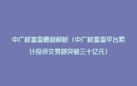 中广核富盈最新解析（中广核富盈平台累计投资交易额突破三十亿元）