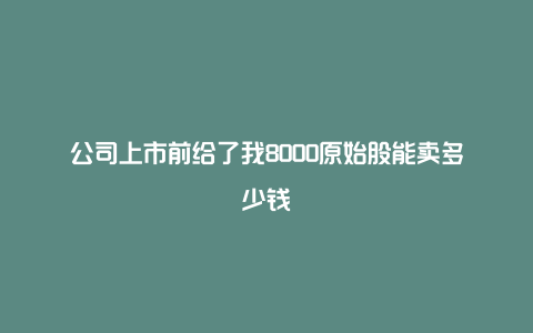 公司上市前给了我8000原始股能卖多少钱