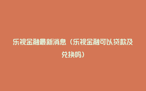 乐视金融最新消息（乐视金融可以贷款及兑换吗）