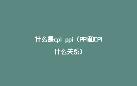 什么是cpi ppi（PPI和CPI什么关系）