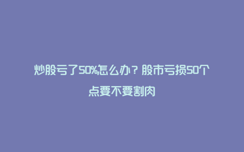 炒股亏了50%怎么办？股市亏损50个点要不要割肉