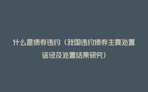 什么是债券违约（我国违约债券主要处置途径及处置结果研究）