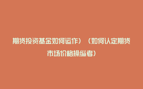 期货投资基金如何运作）（如何认定期货市场价格操纵者）