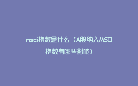 msci指数是什么（A股纳入MSCI指数有哪些影响）