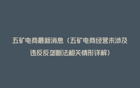 五矿电商最新消息（五矿电商经营未涉及违反反垄断法相关情形详解）