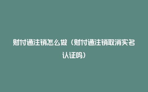 财付通注销怎么做（财付通注销取消实名认证吗）