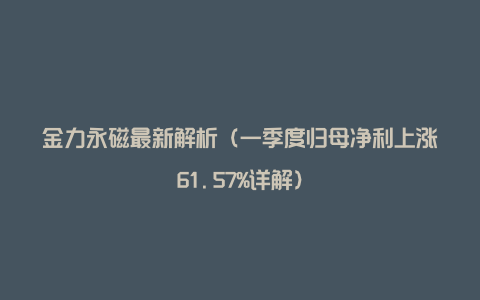 金力永磁最新解析（一季度归母净利上涨61.57%详解）