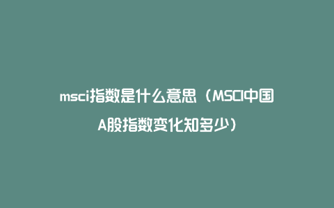 msci指数是什么意思（MSCI中国A股指数变化知多少）