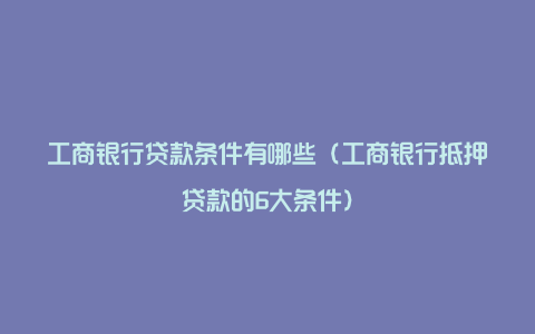 工商银行贷款条件有哪些（工商银行抵押贷款的6大条件）