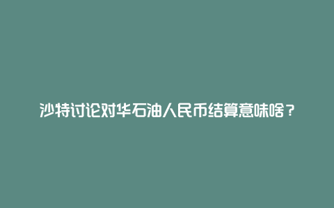 沙特讨论对华石油人民币结算意味啥？