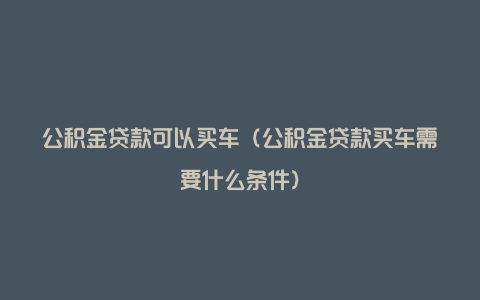 公积金贷款可以买车（公积金贷款买车需要什么条件）