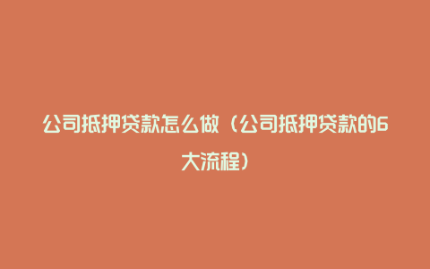 公司抵押贷款怎么做（公司抵押贷款的6大流程）