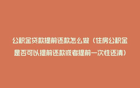 公积金贷款提前还款怎么做（住房公积金是否可以提前还款或者提前一次性还清）