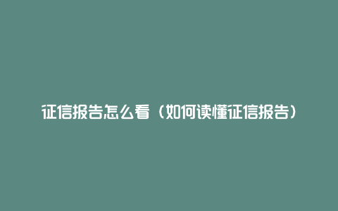 征信报告怎么看（如何读懂征信报告）