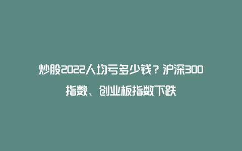 炒股2022人均亏多少钱？沪深300指数、创业板指数下跌