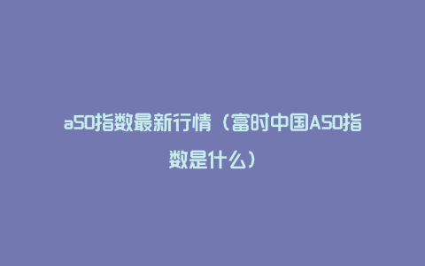 a50指数最新行情（富时中国A50指数是什么）