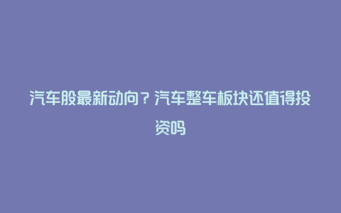 汽车股最新动向？汽车整车板块还值得投资吗