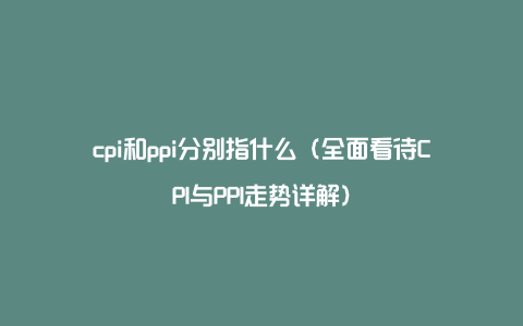 cpi和ppi分别指什么（全面看待CPI与PPI走势详解）