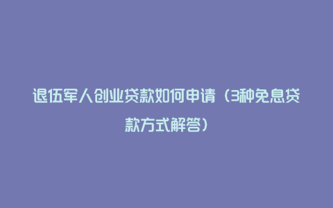 退伍军人创业贷款如何申请（3种免息贷款方式解答）