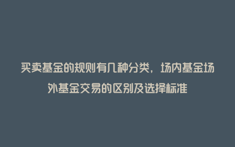 买卖基金的规则有几种分类，场内基金场外基金交易的区别及选择标准