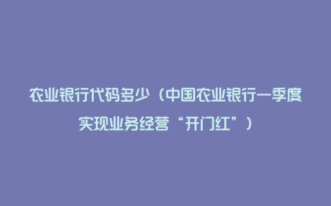 农业银行代码多少（中国农业银行一季度实现业务经营“开门红”）