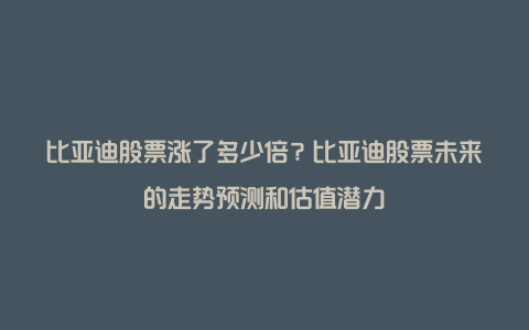 比亚迪股票涨了多少倍？比亚迪股票未来的走势预测和估值潜力