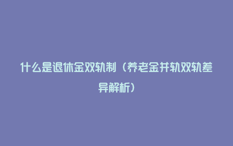 什么是退休金双轨制（养老金并轨双轨差异解析）