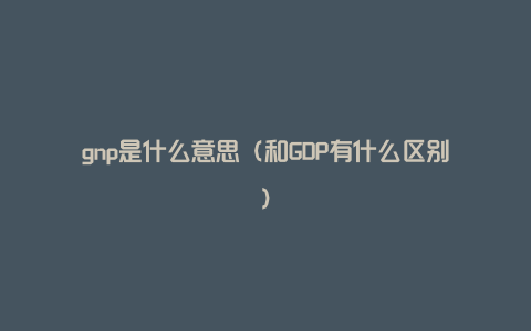 gnp是什么意思（和GDP有什么区别）