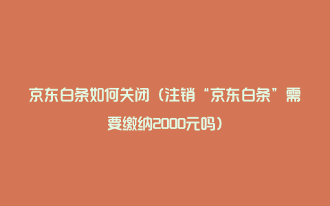 京东白条如何关闭（注销“京东白条”需要缴纳2000元吗）