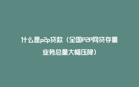 什么是p2p贷款（全国P2P网贷存量业务总量大幅压降）