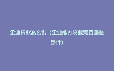 企业贷款怎么做（企业能办贷款需要哪些条件）