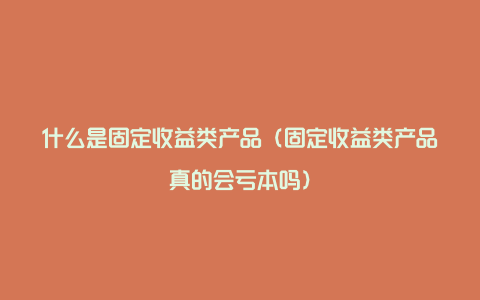 什么是固定收益类产品（固定收益类产品真的会亏本吗）