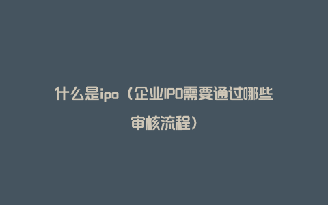 什么是ipo（企业IPO需要通过哪些审核流程）